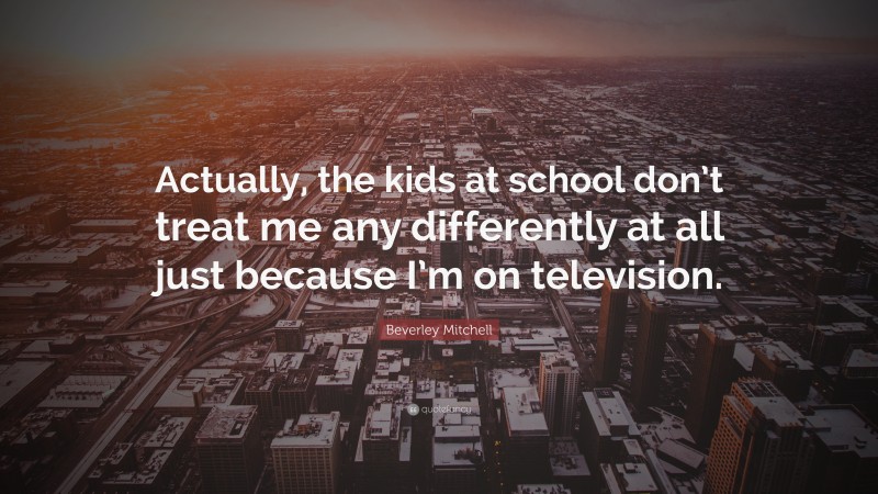 Beverley Mitchell Quote: “Actually, the kids at school don’t treat me any differently at all just because I’m on television.”