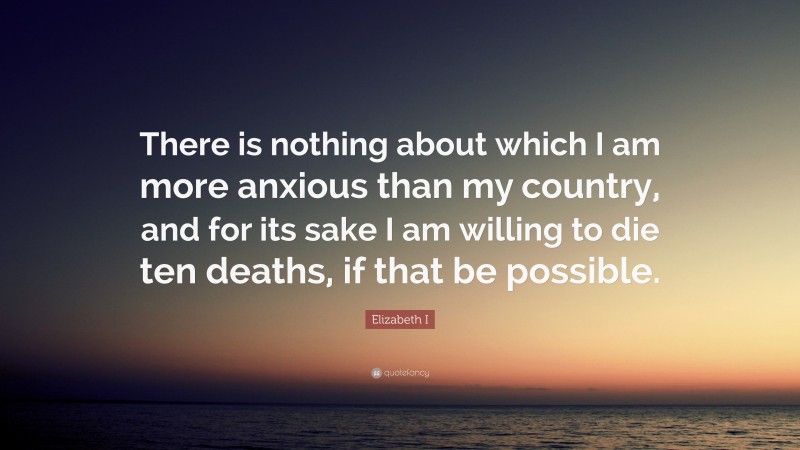 Elizabeth I Quote: “There is nothing about which I am more anxious than my country, and for its sake I am willing to die ten deaths, if that be possible.”