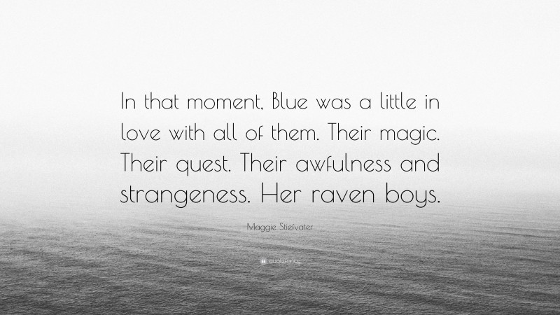 Maggie Stiefvater Quote: “In that moment, Blue was a little in love with all of them. Their magic. Their quest. Their awfulness and strangeness. Her raven boys.”