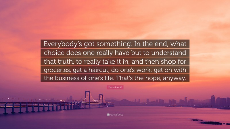 David Rakoff Quote: “Everybody’s got something. In the end, what choice does one really have but to understand that truth, to really take it in, and then shop for groceries, get a haircut, do one’s work; get on with the business of one’s life. That’s the hope, anyway.”