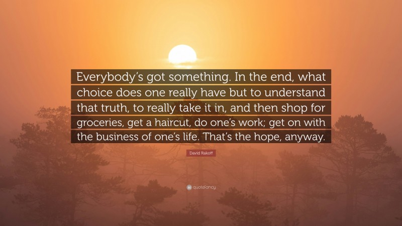 David Rakoff Quote: “Everybody’s got something. In the end, what choice does one really have but to understand that truth, to really take it in, and then shop for groceries, get a haircut, do one’s work; get on with the business of one’s life. That’s the hope, anyway.”