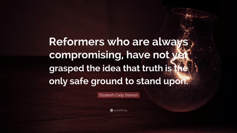 Elizabeth Cady Stanton Quote: “Reformers who are always compromising, have not yet grasped the idea that truth is the only safe ground to stand upon.”