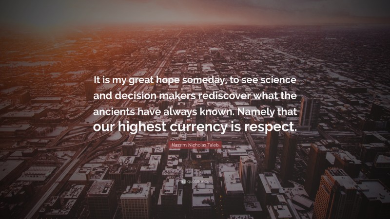 Nassim Nicholas Taleb Quote: “It is my great hope someday, to see science and decision makers rediscover what the ancients have always known. Namely that our highest currency is respect.”