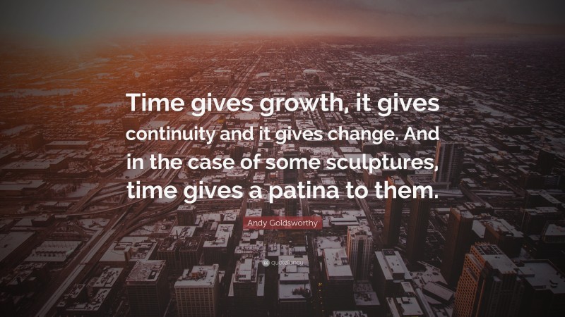 Andy Goldsworthy Quote: “Time gives growth, it gives continuity and it gives change. And in the case of some sculptures, time gives a patina to them.”