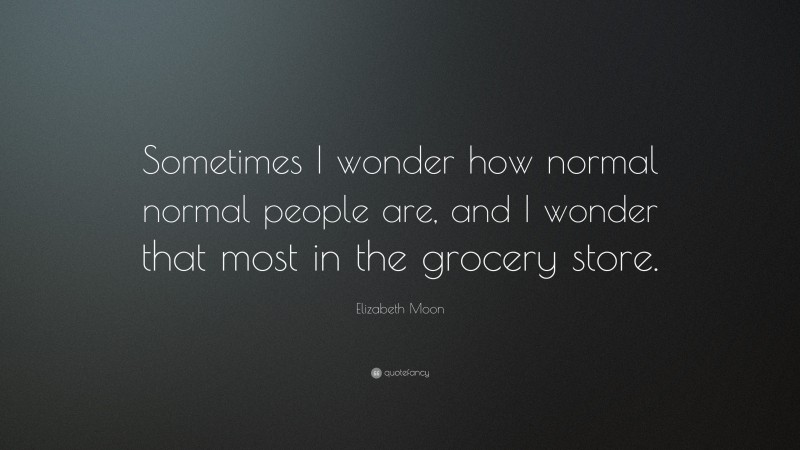 Elizabeth Moon Quote: “Sometimes I wonder how normal normal people are, and I wonder that most in the grocery store.”