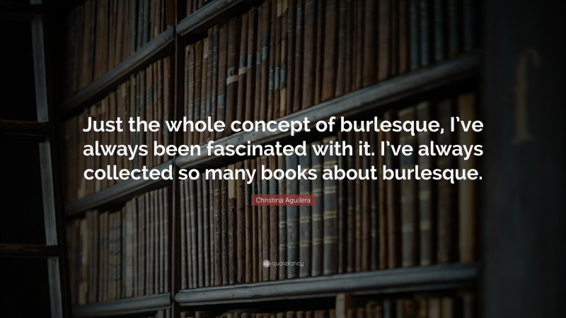 Christina Aguilera Quote: “Just the whole concept of burlesque, I’ve always been fascinated with it. I’ve always collected so many books about burlesque.”
