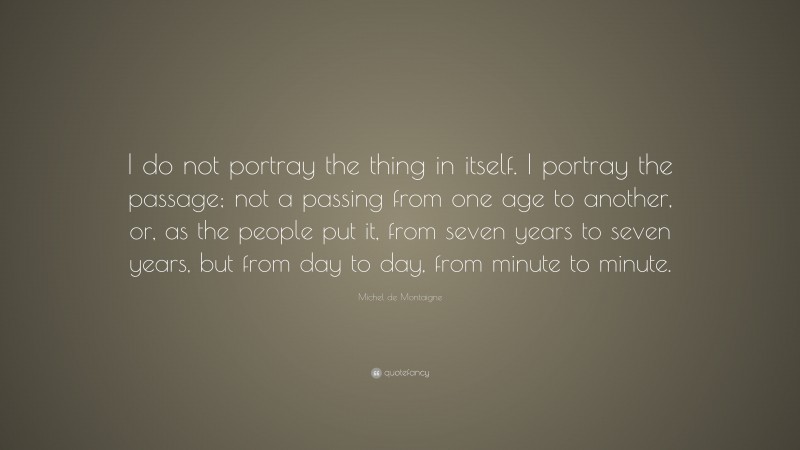 Michel de Montaigne Quote: “I do not portray the thing in itself. I portray the passage; not a passing from one age to another, or, as the people put it, from seven years to seven years, but from day to day, from minute to minute.”
