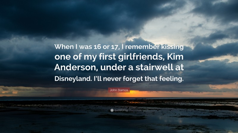 John Stamos Quote: “When I was 16 or 17, I remember kissing one of my first girlfriends, Kim Anderson, under a stairwell at Disneyland. I’ll never forget that feeling.”
