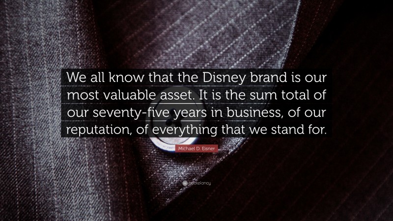 Michael D. Eisner Quote: “We all know that the Disney brand is our most valuable asset. It is the sum total of our seventy-five years in business, of our reputation, of everything that we stand for.”