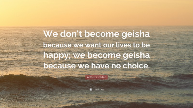 Arthur Golden Quote: “We don’t become geisha because we want our lives to be happy; we become geisha because we have no choice.”