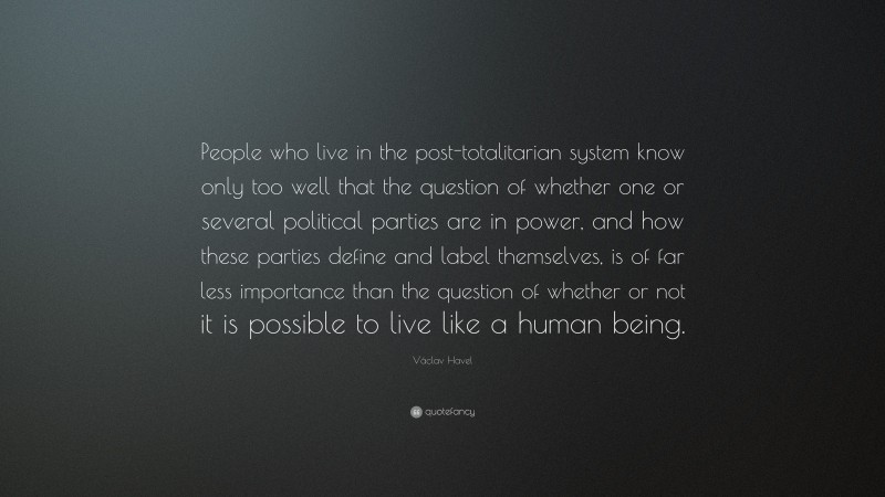 Václav Havel Quote: “People who live in the post-totalitarian system know only too well that the question of whether one or several political parties are in power, and how these parties define and label themselves, is of far less importance than the question of whether or not it is possible to live like a human being.”