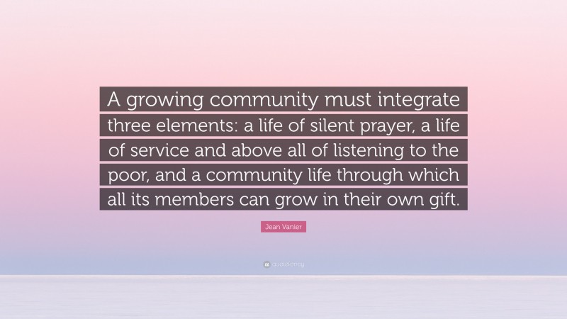 Jean Vanier Quote: “A growing community must integrate three elements: a life of silent prayer, a life of service and above all of listening to the poor, and a community life through which all its members can grow in their own gift.”