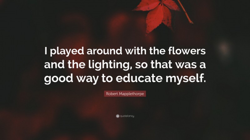 Robert Mapplethorpe Quote: “I played around with the flowers and the lighting, so that was a good way to educate myself.”
