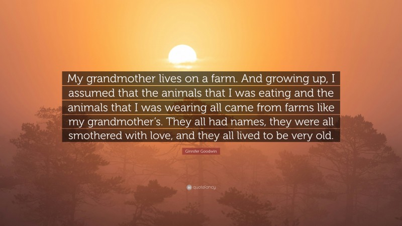Ginnifer Goodwin Quote: “My grandmother lives on a farm. And growing up, I assumed that the animals that I was eating and the animals that I was wearing all came from farms like my grandmother’s. They all had names, they were all smothered with love, and they all lived to be very old.”