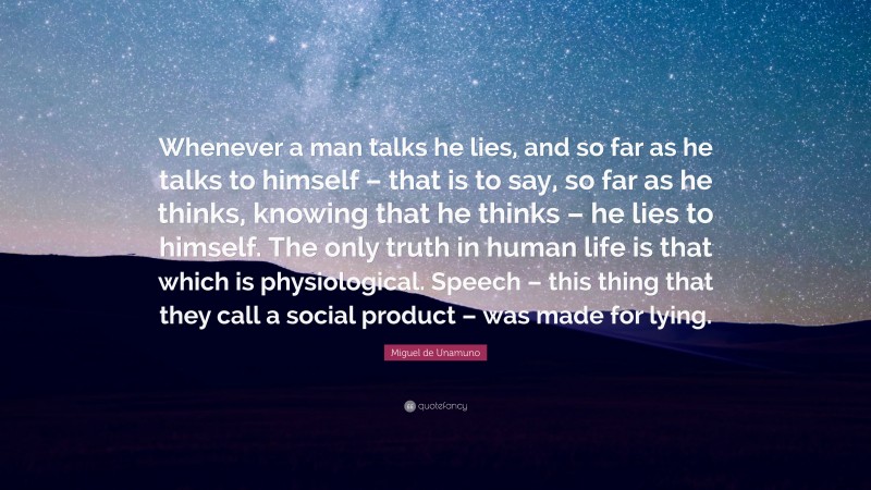 Miguel de Unamuno Quote: “Whenever a man talks he lies, and so far as he talks to himself – that is to say, so far as he thinks, knowing that he thinks – he lies to himself. The only truth in human life is that which is physiological. Speech – this thing that they call a social product – was made for lying.”