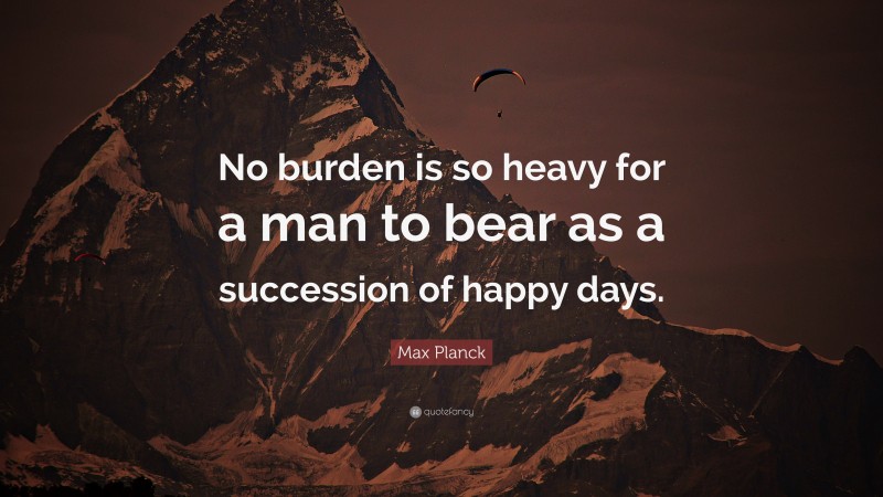 Max Planck Quote: “No burden is so heavy for a man to bear as a succession of happy days.”