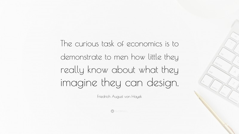Friedrich August von Hayek Quote: “The curious task of economics is to demonstrate to men how little they really know about what they imagine they can design.”