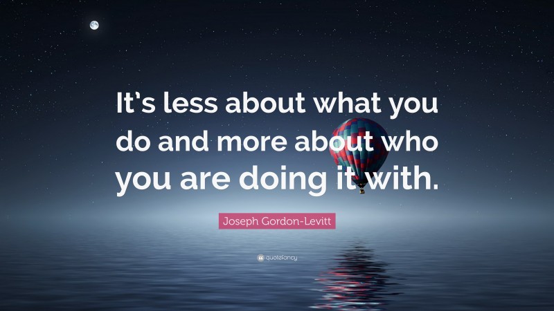 Joseph Gordon-Levitt Quote: “It’s less about what you do and more about who you are doing it with.”