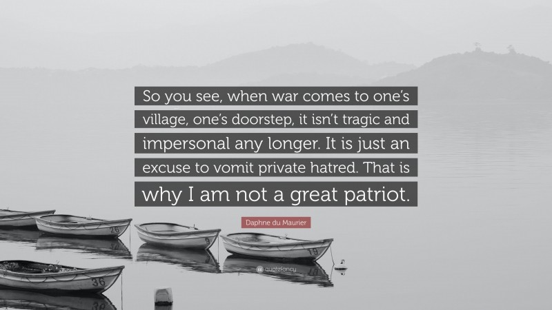 Daphne du Maurier Quote: “So you see, when war comes to one’s village, one’s doorstep, it isn’t tragic and impersonal any longer. It is just an excuse to vomit private hatred. That is why I am not a great patriot.”