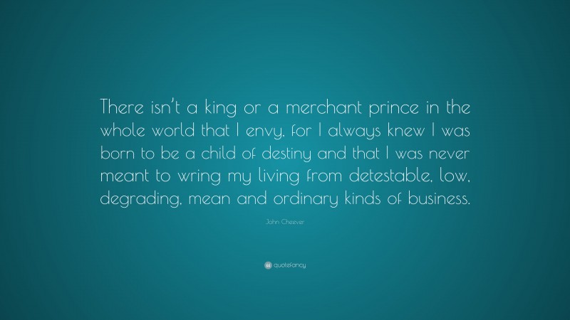 John Cheever Quote: “There isn’t a king or a merchant prince in the whole world that I envy, for I always knew I was born to be a child of destiny and that I was never meant to wring my living from detestable, low, degrading, mean and ordinary kinds of business.”