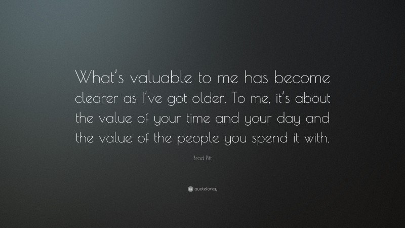 Brad Pitt Quote: “What’s valuable to me has become clearer as I’ve got older. To me, it’s about the value of your time and your day and the value of the people you spend it with.”