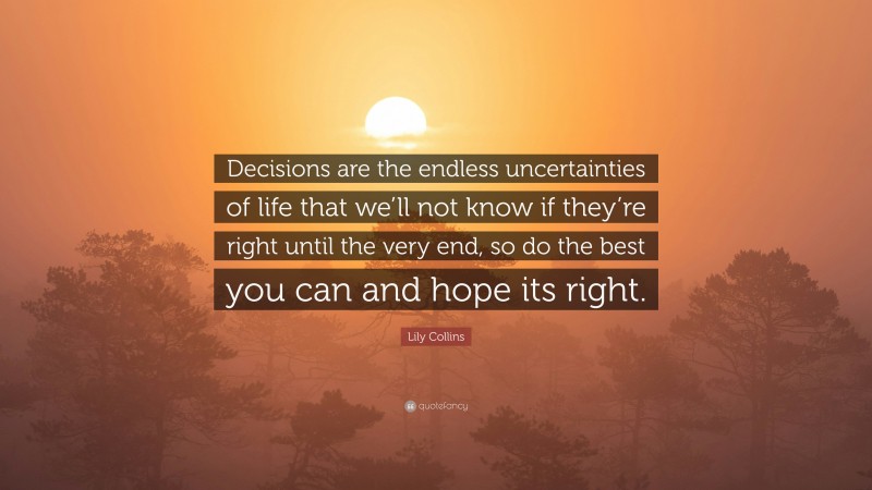 Lily Collins Quote: “Decisions are the endless uncertainties of life that we’ll not know if they’re right until the very end, so do the best you can and hope its right.”