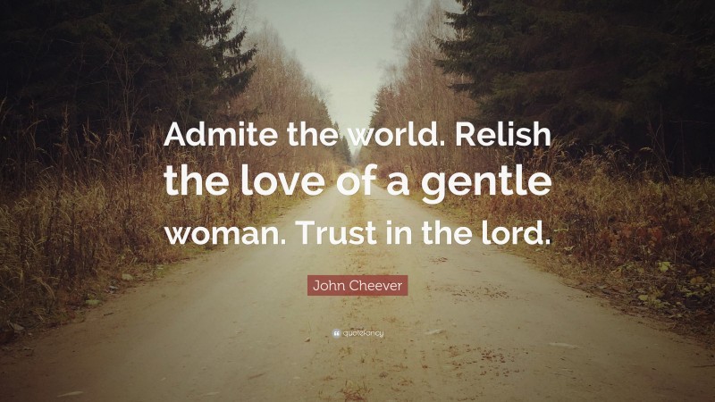 John Cheever Quote: “Admite the world. Relish the love of a gentle woman. Trust in the lord.”