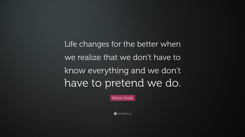 Simon Sinek Quote: “Life changes for the better when we realize that we don’t have to know everything and we don’t have to pretend we do.”