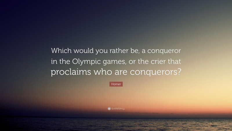 Homer Quote: “Which would you rather be, a conqueror in the Olympic games, or the crier that proclaims who are conquerors?”
