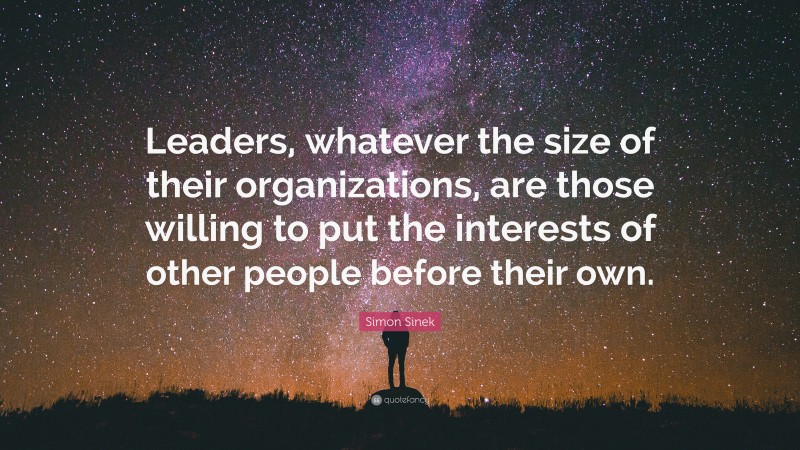 Simon Sinek Quote: “Leaders, whatever the size of their organizations, are those willing to put the interests of other people before their own.”