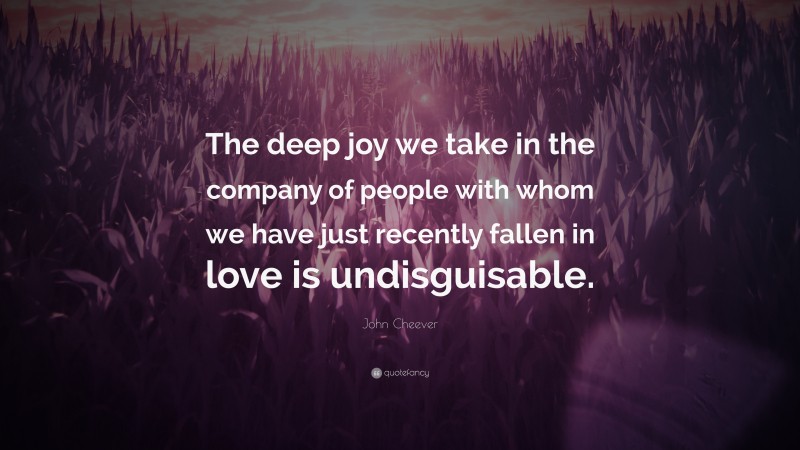 John Cheever Quote: “The deep joy we take in the company of people with whom we have just recently fallen in love is undisguisable.”
