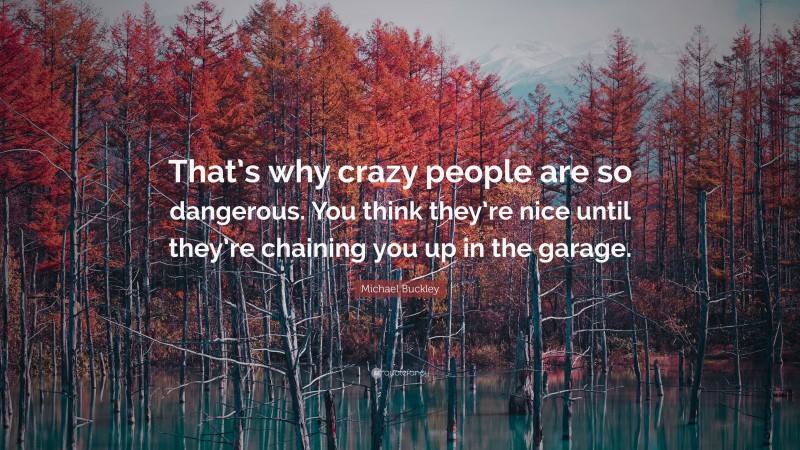 Michael Buckley Quote: “That’s why crazy people are so dangerous. You think they’re nice until they’re chaining you up in the garage.”