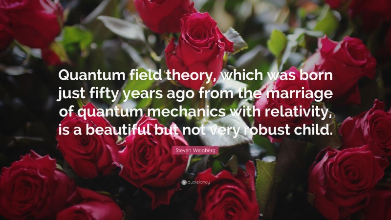 Steven Weinberg Quote: “Quantum field theory, which was born just fifty years ago from the marriage of quantum mechanics with relativity, is a beautiful but not very robust child.”