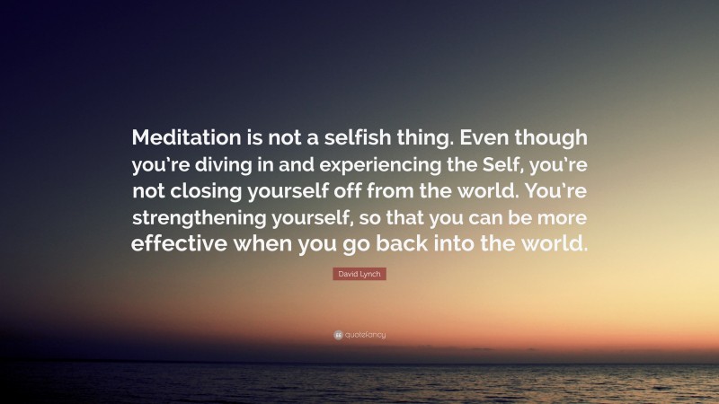 David Lynch Quote: “Meditation is not a selfish thing. Even though you’re diving in and experiencing the Self, you’re not closing yourself off from the world. You’re strengthening yourself, so that you can be more effective when you go back into the world.”