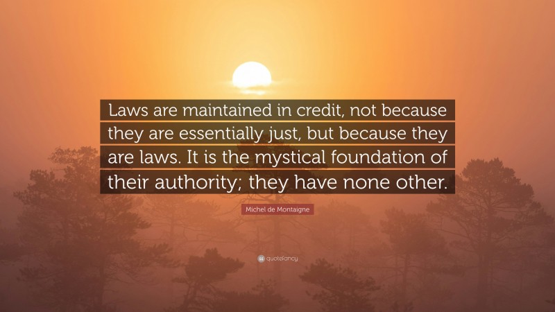 Michel de Montaigne Quote: “Laws are maintained in credit, not because they are essentially just, but because they are laws. It is the mystical foundation of their authority; they have none other.”