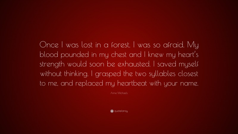 Anne Michaels Quote: “Once I was lost in a forest. I was so afraid. My blood pounded in my chest and I knew my heart’s strength would soon be exhausted. I saved myself without thinking. I grasped the two syllables closest to me, and replaced my heartbeat with your name.”