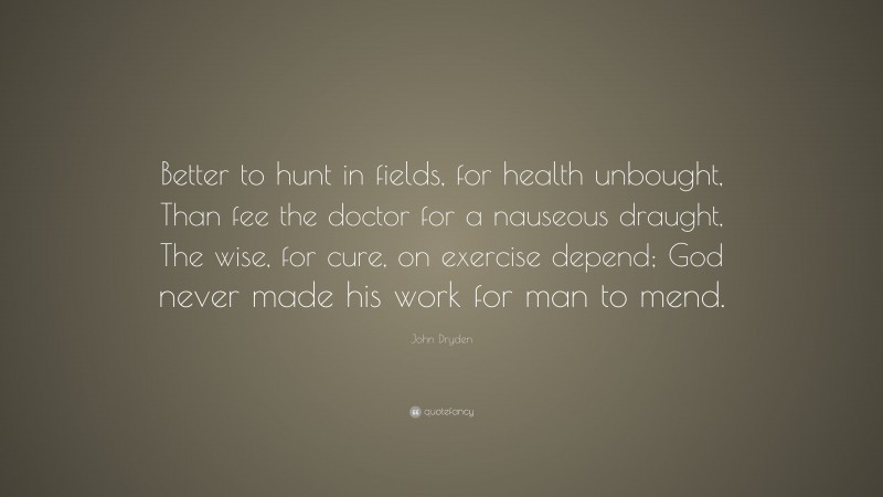 John Dryden Quote: “Better to hunt in fields, for health unbought, Than fee the doctor for a nauseous draught, The wise, for cure, on exercise depend; God never made his work for man to mend.”