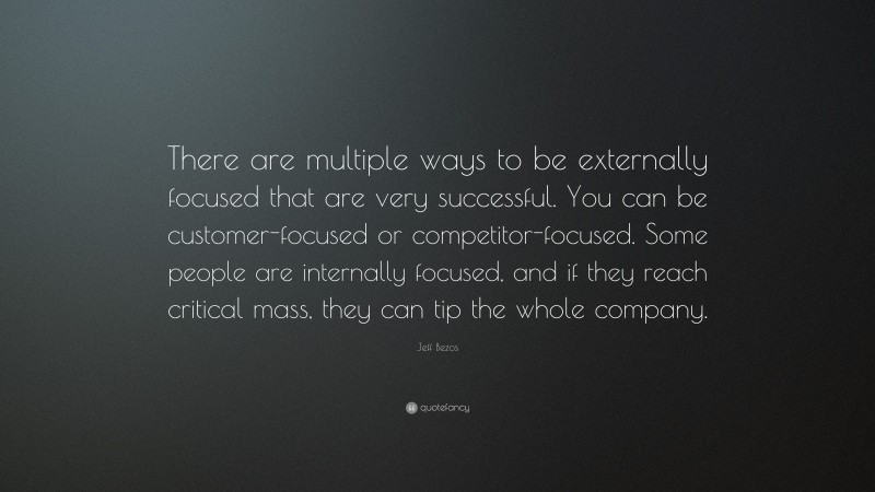 Jeff Bezos Quote: “There are multiple ways to be externally focused that are very successful. You can be customer-focused or competitor-focused. Some people are internally focused, and if they reach critical mass, they can tip the whole company.”