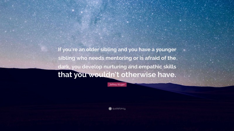 Jeffrey Kluger Quote: “If you’re an older sibling and you have a younger sibling who needs mentoring or is afraid of the dark, you develop nurturing and empathic skills that you wouldn’t otherwise have.”