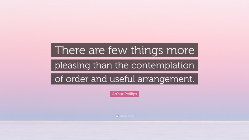 Arthur Phillips Quote: “There are few things more pleasing than the contemplation of order and useful arrangement.”
