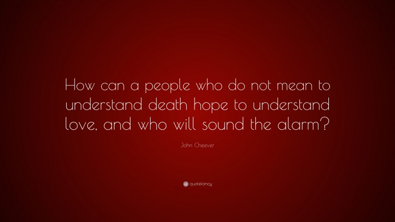 John Cheever Quote: “How can a people who do not mean to understand death hope to understand love, and who will sound the alarm?”