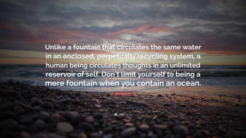 Vera Nazarian Quote: “Unlike a fountain that circulates the same water in an enclosed, perpetually recycling system, a human being circulates thoughts in an unlimited reservoir of self. Don’t limit yourself to being a mere fountain when you contain an ocean.”