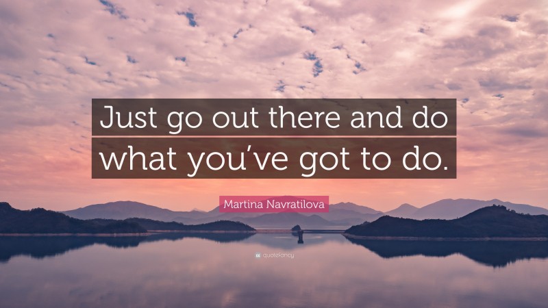 Martina Navratilova Quote: “Just go out there and do what you’ve got to do.”