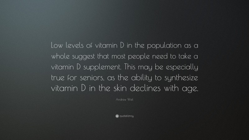 Andrew Weil Quote: “Low levels of vitamin D in the population as a whole suggest that most people need to take a vitamin D supplement. This may be especially true for seniors, as the ability to synthesize vitamin D in the skin declines with age.”