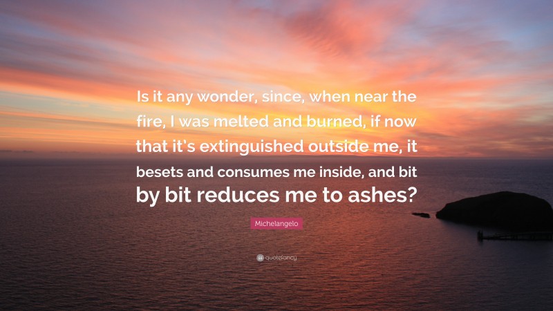 Michelangelo Quote: “Is it any wonder, since, when near the fire, I was melted and burned, if now that it’s extinguished outside me, it besets and consumes me inside, and bit by bit reduces me to ashes?”
