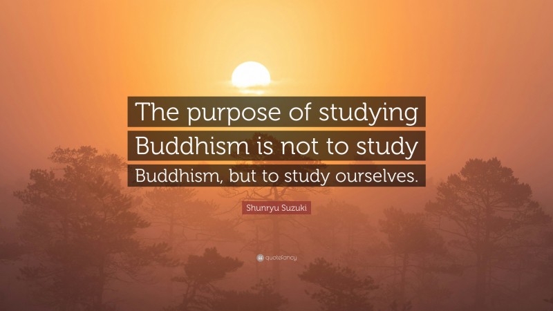 Shunryu Suzuki Quote: “The purpose of studying Buddhism is not to study Buddhism, but to study ourselves.”