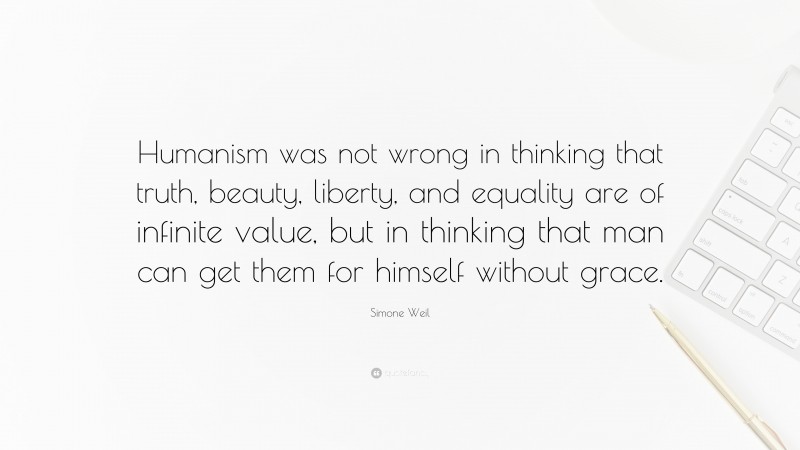 Simone Weil Quote: “Humanism was not wrong in thinking that truth, beauty, liberty, and equality are of infinite value, but in thinking that man can get them for himself without grace.”