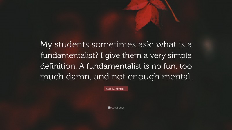 Bart D. Ehrman Quote: “My students sometimes ask: what is a fundamentalist? I give them a very simple definition. A fundamentalist is no fun, too much damn, and not enough mental.”