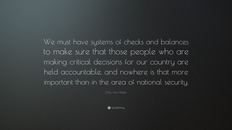 Chris Van Hollen Quote: “We must have systems of checks and balances to make sure that those people who are making critical decisions for our country are held accountable, and nowhere is that more important than in the area of national security.”