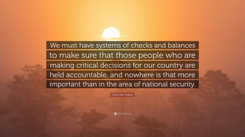 Chris Van Hollen Quote: “We must have systems of checks and balances to make sure that those people who are making critical decisions for our country are held accountable, and nowhere is that more important than in the area of national security.”